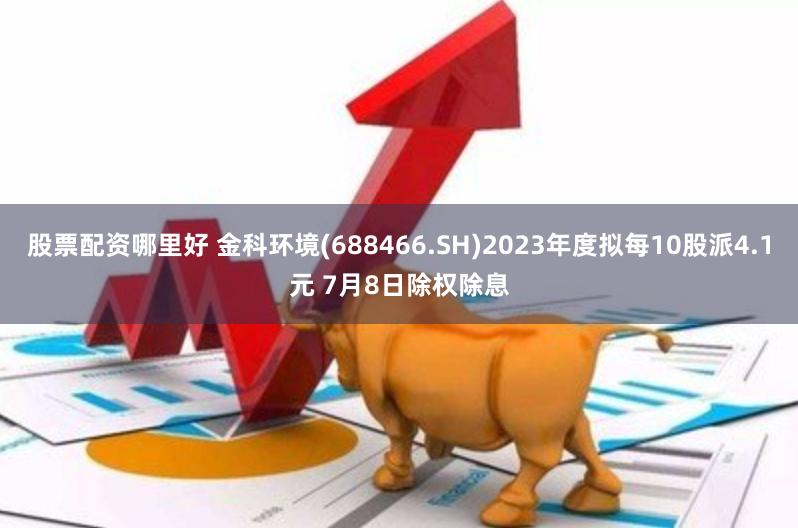 股票配资哪里好 金科环境(688466.SH)2023年度拟每10股派4.1元 7月8日除权除息