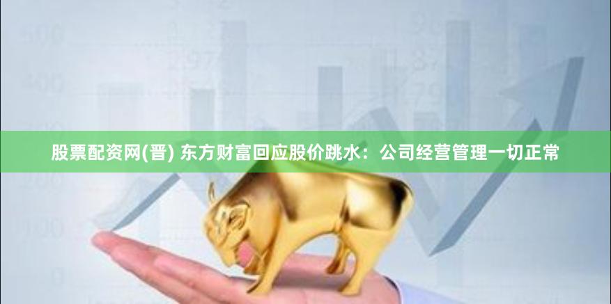 股票配资网(晋) 东方财富回应股价跳水：公司经营管理一切正常