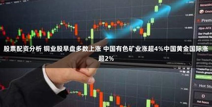 股票配资分析 铜业股早盘多数上涨 中国有色矿业涨超4%中国黄金国际涨超2%