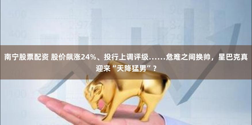 南宁股票配资 股价飙涨24%、投行上调评级……危难之间换帅，星巴克真迎来“天降猛男”？