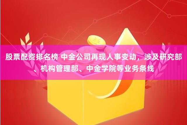 股票配资排名榜 中金公司再现人事变动，涉及研究部、机构管理部、中金学院等业务条线