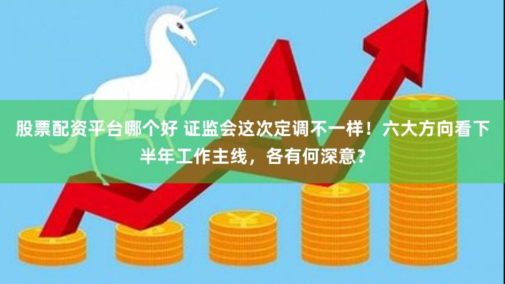 股票配资平台哪个好 证监会这次定调不一样！六大方向看下半年工作主线，各有何深意？