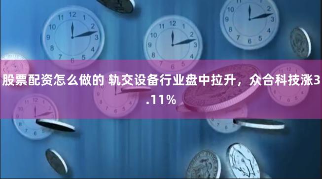 股票配资怎么做的 轨交设备行业盘中拉升，众合科技涨3.11%