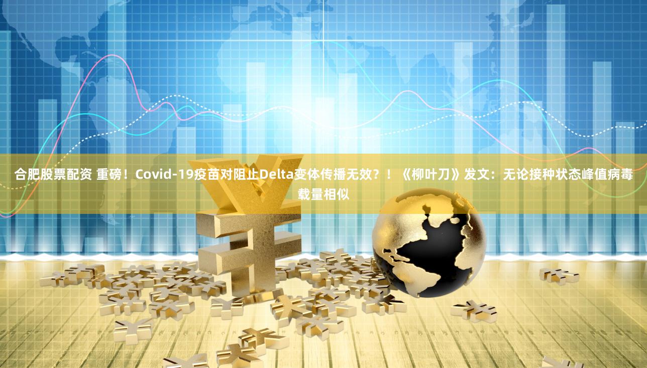 合肥股票配资 重磅！Covid-19疫苗对阻止Delta变体传播无效？！《柳叶刀》发文：无论接种状态峰值病毒载量相似