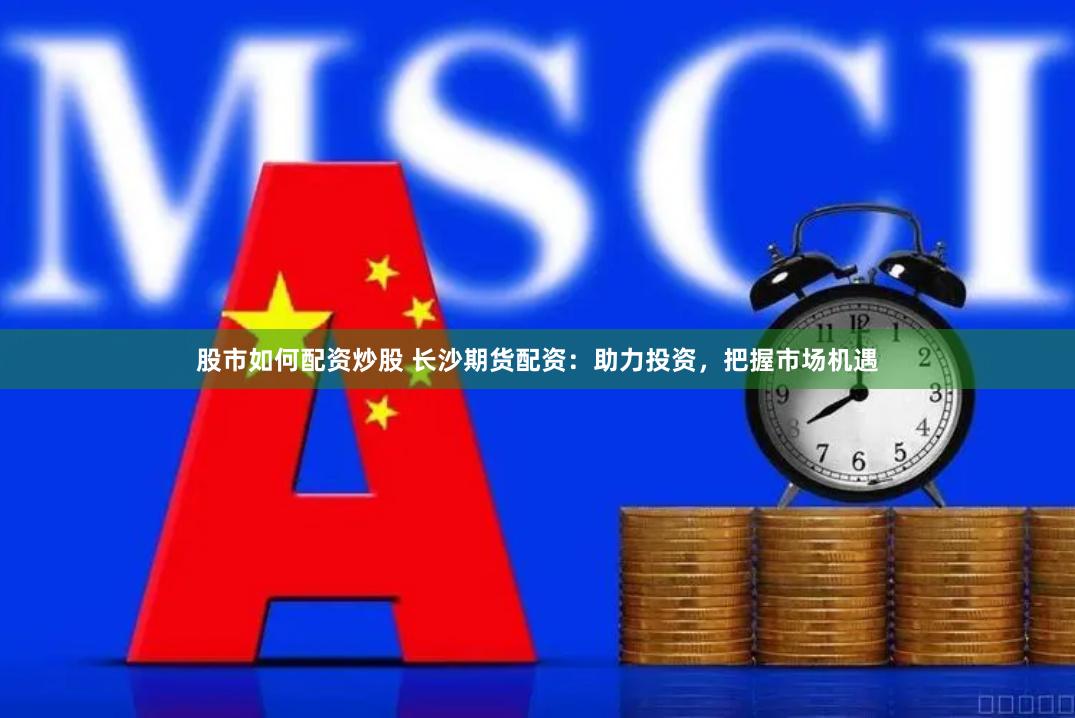 股市如何配资炒股 长沙期货配资：助力投资，把握市场机遇