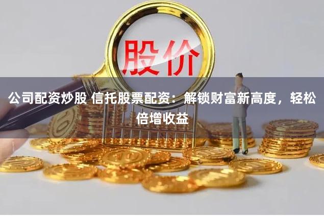 公司配资炒股 信托股票配资：解锁财富新高度，轻松倍增收益