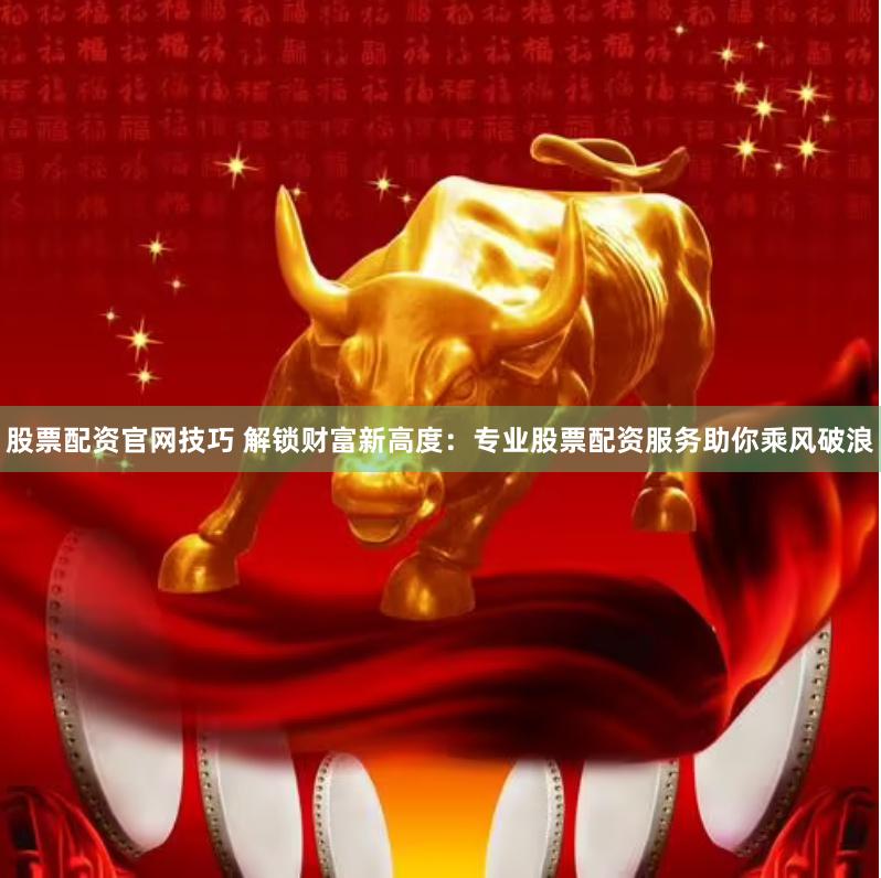 股票配资官网技巧 解锁财富新高度：专业股票配资服务助你乘风破浪